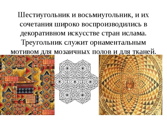 Шестиугольник и восьмиугольник, и их сочетания широко воспроизводились в  декоративном искусстве стран ислама.  Треугольник служит орнаментальным мотивом для мозаичных полов и для тканей. 