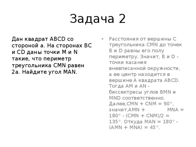 Задача 2 Дан квадрат ABCD со стороной а. На сторонах ВС и CD даны точки М и N такие, что периметр треугольника CMN равен 2а. Найдите угол MAN. Расстояния от вершины С треугольника CMN до точек В и D равны его полу периметру. Значит, В и D - точки касания вневписанной окружности, а ее центр находится в вершине А квадрата ABCD. Тогда AM и AN - биссектрисы углов BMN и MND соответственно. Далее,CMN + CNM = 90°, значит,AMN + MNA = 180° - (CMN + CNM)/2 = 135°. Откуда MAN = 180° - (AMN + MNA) = 45°. 
