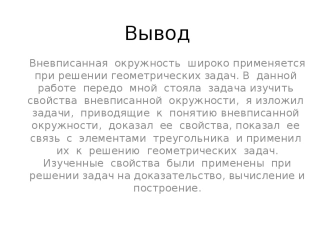Вывод Вневписанная окружность широко применяется при решении геометрических задач. В данной работе передо мной стояла задача изучить свойства вневписанной окружности, я изложил задачи, приводящие к понятию вневписанной окружности, доказал ее свойства, показал ее связь с элементами треугольника и применил их к решению геометрических задач. Изученные свойства были применены при решении задач на доказательство, вычисление и построение. 