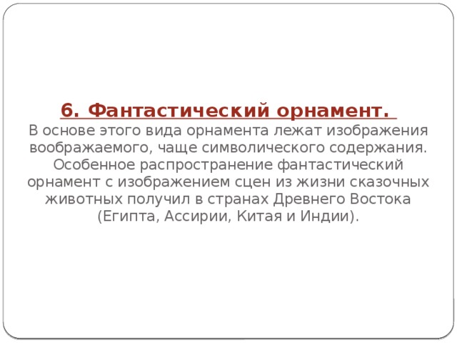 6. Фантастический орнамент.  В основе этого вида орнамента лежат изображения воображаемого, чаще символического содержания. Особенное распространение фантастический орнамент с изображением сцен из жизни сказочных животных получил в странах Древнего Востока (Египта, Ассирии, Китая и Индии). 