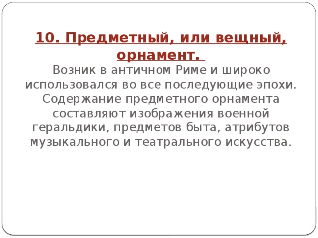 10. Предметный, или вещный, орнамент.  Возник в античном Риме и широко использовался во все последующие эпохи. Содержание предметного орнамента составляют изображения военной геральдики, предметов быта, атрибутов музыкального и театрального искусства.      