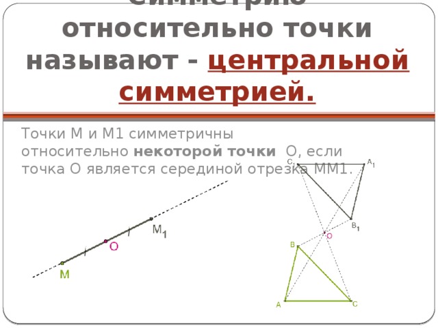 Симметрию относительно точки называют - центральной симметрией. Точки M и M1 симметричны относительно  некоторой точки   O, если точка O является серединой отрезка MM1. 