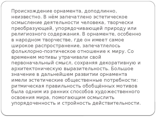 Происхождение орнамента, доподлинно, неизвестно. В нём запечатлено эстетическое осмысление деятельности человека, творчески преобразующей, упорядочивающей природу или религиозного содержания. В орнаменте, особенно в народном творчестве, где он имеет самое широкое распространение, запечатлелось фольклорно-поэтическое отношение к миру. Со временем мотивы утрачивали свой первоначальный смысл, сохраняя декоративную и архитектоническую выразительность. Большое значение в дальнейшем развитии орнамента имели эстетические общественные потребности: ритмическая правильность обобщённых мотивов была одним из ранних способов художественного освоения мира, помогающим осмыслить упорядоченность и стройность действительности. 