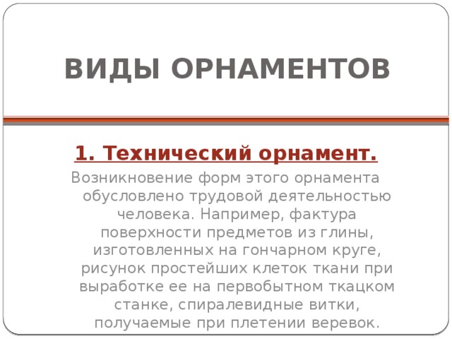 ВИДЫ ОРНАМЕНТОВ 1. Технический орнамент. Возникновение форм этого орнамента обусловлено трудовой деятельностью человека. Например, фактура поверхности предметов из глины, изготовленных на гончарном круге, рисунок простейших клеток ткани при выработке ее на первобытном ткацком станке, спиралевидные витки, получаемые при плетении веревок. 