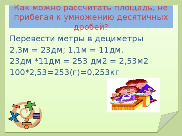 Как можно рассчитать площадь, не прибегая к умножению десятичных дробей? Перевести метры в дециметры 2,3м = 23дм; 1,1м = 11дм. 23дм *11дм = 253 дм2 = 2,53м2 100*2,53=253(г)=0,253кг 