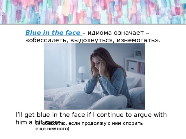 Blue in the face – идиома означает – «обессилеть, выдохнуться, изнемогать». I’ll get blue in the face if I continue to argue with him a bit more. (Я обессилю, если продолжу с ним спорить еще немного) 