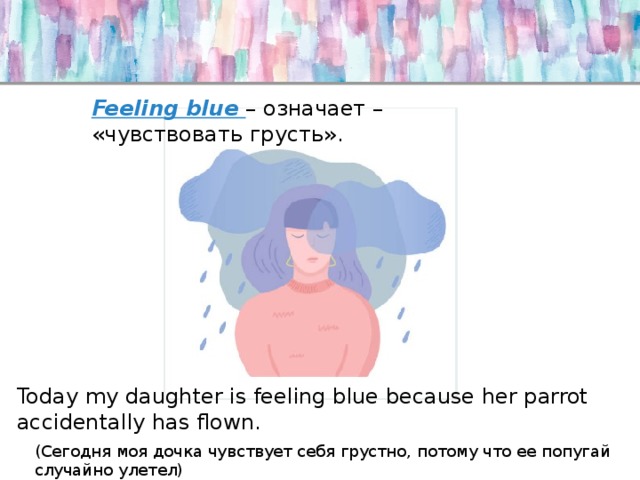 Feeling blue – означает – «чувствовать грусть». Today my daughter is feeling blue because her parrot accidentally has flown. (Сегодня моя дочка чувствует себя грустно, потому что ее попугай случайно улетел) 