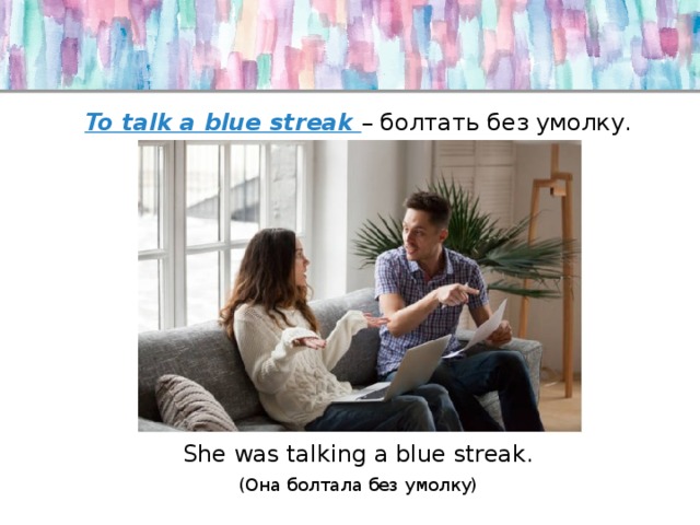 To talk a blue streak – болтать без умолку. She was talking a blue streak. (Она болтала без умолку) 