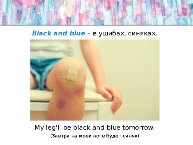 Black and blue – в ушибах, синяках. My leg'll be black and blue tomorrow. (Завтра на моей ноге будет синяк) 