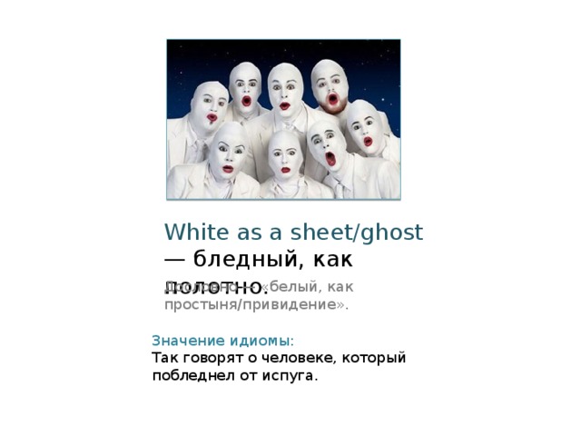 White as a sheet/ghost — бледный, как полотно. Дословно — «белый, как простыня/привидение». Значение идиомы: Так говорят о человеке, который побледнел от испуга. 