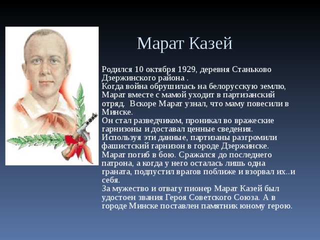 Марат Казей  Родился 10 октября 1929, деревня Станьково Дзержинского района . Когда война обрушилась на белорусскую землю, Марат вместе с мамой уходит в партизанский отряд. Вскоре Марат узнал, что маму повесили в Минске. Он стал разведчиком, проникал во вражеские гарнизоны и доставал ценные сведения. Используя эти данные, партизаны разгромили фашистский гарнизон в городе Дзержинске.  Марат погиб в бою. Сражался до последнего патрона, а когда у него осталась лишь одна граната, подпустил врагов поближе и взорвал их..и себя.  За мужество и отвагу пионер Марат Казей был удостоен звания Героя Советского Союза. А в городе Минске поставлен памятник юному герою.  