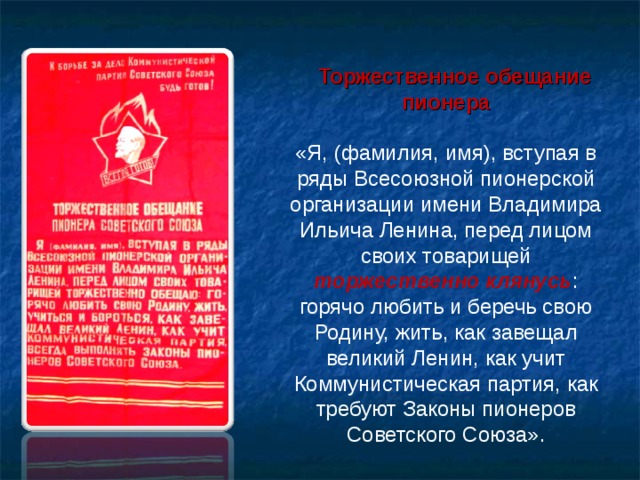  Торжественное обещание пионера «Я, (фамилия, имя), вступая в ряды Всесоюзной пионерской организации имени Владимира Ильича Ленина, перед лицом своих товарищей торжественно клянусь : горячо любить и беречь свою Родину, жить, как завещал великий Ленин, как учит Коммунистическая партия, как требуют Законы пионеров Советского Союза». 