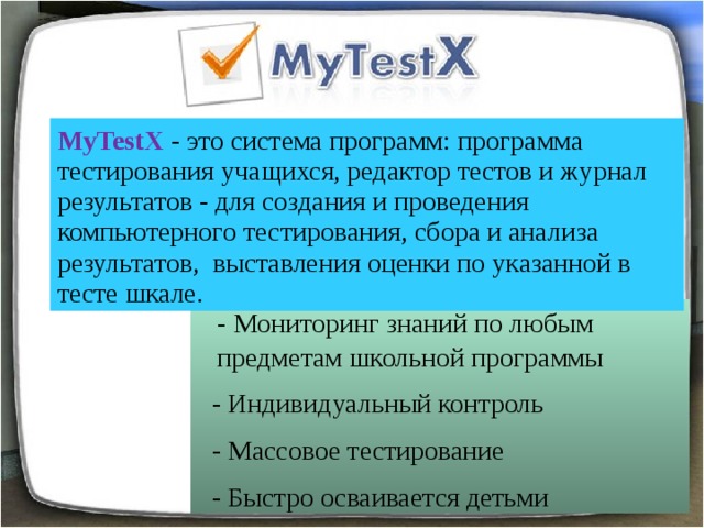 MyTestX - это система программ: программа тестирования учащихся, редактор тестов и журнал результатов - для создания и проведения компьютерного тестирования, сбора и анализа результатов,  выставления оценки по указанной в тесте шкале.  - Мониторинг знаний по любым предметам школьной программы  - Индивидуальный контроль  - Массовое тестирование  - Быстро осваивается детьми С помощью программы MyTestX возможна организация и проведение тестирования, как с целью выявить уровень знаний по любым учебным дисциплинам, так и с обучающими целями . Программа состоит из трёх модулей: модуль тестирования (MyTestStudent), редактор тестов  (MyTestEditor) и журнал тестирования (MyTestServer).   
