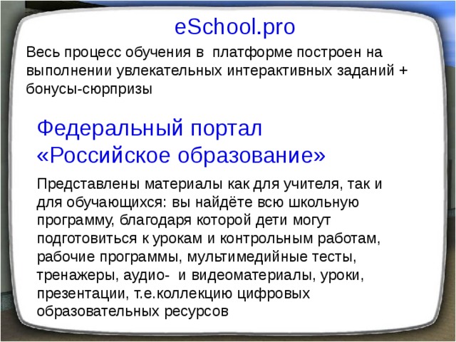 eSchool.pro Весь процесс обучения в платформе построен на выполнении увлекательных интерактивных заданий + бонусы-сюрпризы Федеральный портал «Российское образование» Представлены материалы как для учителя, так и для обучающихся: вы найдёте всю школьную программу, благодаря которой дети могут подготовиться к урокам и контрольным работам, рабочие программы, мультимедийные тесты, тренажеры, аудио- и видеоматериалы, уроки, презентации, т.е.коллекцию цифровых образовательных ресурсов  