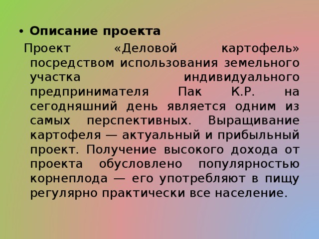 Описание проекта   Проект «Деловой картофель» посредством использования земельного участка индивидуального предпринимателя Пак К.Р. на сегодняшний день является одним из самых перспективных. Выращивание картофеля — актуальный и прибыльный проект. Получение высокого дохода от проекта обусловлено популярностью корнеплода — его употребляют в пищу регулярно практически все население. 