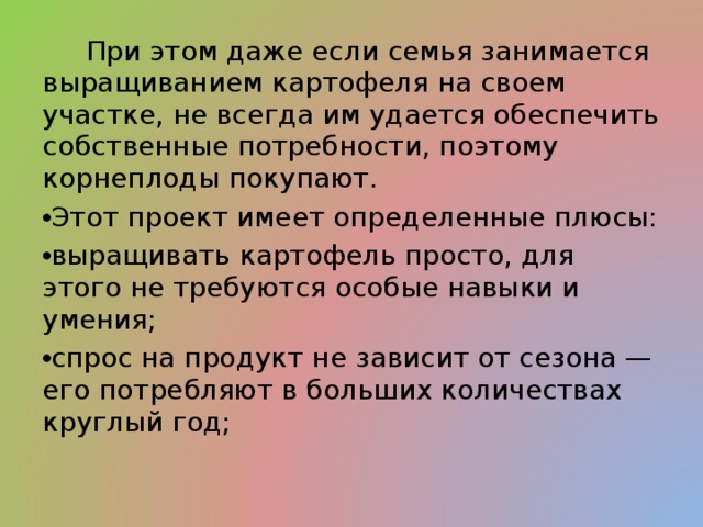  При этом даже если семья занимается выращиванием картофеля на своем участке, не всегда им удается обеспечить собственные потребности, поэтому корнеплоды покупают. Этот проект имеет определенные плюсы: выращивать картофель просто, для этого не требуются особые навыки и умения; спрос на продукт не зависит от сезона — его потребляют в больших количествах круглый год; 