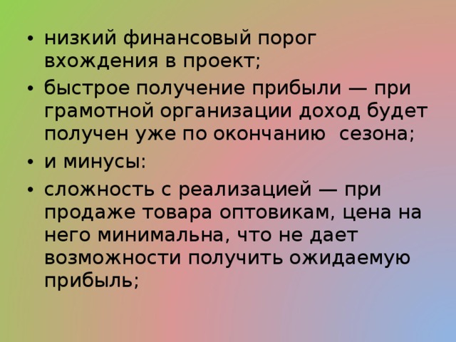 низкий финансовый порог вхождения в проект; быстрое получение прибыли — при грамотной организации доход будет получен уже по окончанию сезона; и минусы: сложность с реализацией — при продаже товара оптовикам, цена на него минимальна, что не дает возможности получить ожидаемую прибыль; 