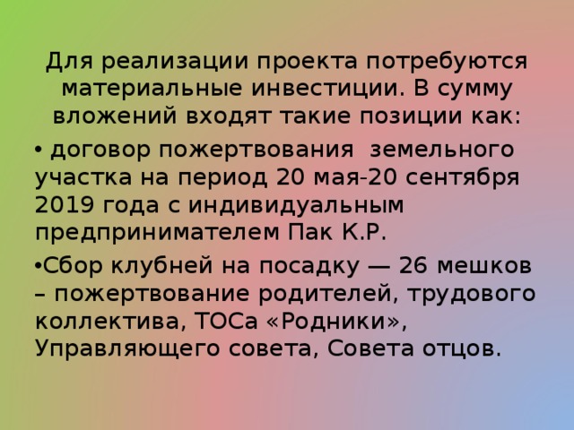 Для реализации проекта потребуются материальные инвестиции. В сумму вложений входят такие позиции как:  договор пожертвования земельного участка на период 20 мая-20 сентября 2019 года с индивидуальным предпринимателем Пак К.Р. Сбор клубней на посадку — 26 мешков – пожертвование родителей, трудового коллектива, ТОСа «Родники», Управляющего совета, Совета отцов.  