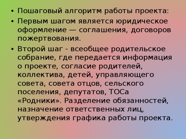 Пошаговый алгоритм работы проекта: Первым шагом является юридическое оформление — соглашения, договоров пожертвования. Второй шаг - всеобщее родительское собрание, где передается информация о проекте, согласие родителей, коллектива, детей, управляющего совета, совета отцов, сельского поселения, депутатов, ТОСа «Родники». Разделение обязанностей, назначение ответственных лиц, утверждения графика работы проекта. 