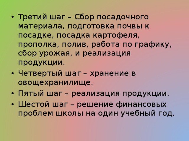 Третий шаг – Сбор посадочного материала, подготовка почвы к посадке, посадка картофеля, прополка, полив, работа по графику, сбор урожая, и реализация продукции. Четвертый шаг – хранение в овощехранилище. Пятый шаг – реализация продукции. Шестой шаг – решение финансовых проблем школы на один учебный год. 