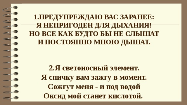 1.Предупреждаю вас заранее:  Я непригоден для дыхания!  Но все как будто бы не слышат  И постоянно мною дышат. 2.Я светоносный элемент.  Я спичку вам зажгу в момент.  Сожгут меня - и под водой  Оксид мой станет кислотой.      