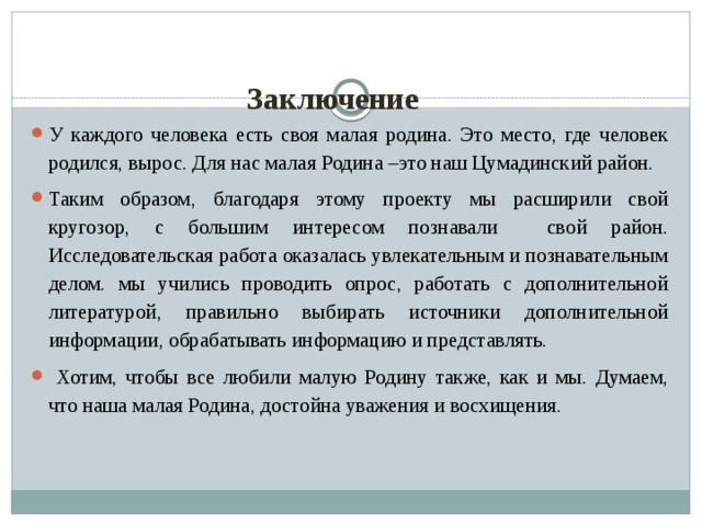 Заключение   У каждого человека есть своя малая родина. Это место, где человек родился, вырос. Для нас малая Родина –это наш Цумадинский район. Таким образом, благодаря этому проекту мы расширили свой кругозор, с большим интересом познавали свой район. Исследовательская работа оказалась увлекательным и познавательным делом. мы учились проводить опрос, работать с дополнительной литературой, правильно выбирать источники дополнительной информации, обрабатывать информацию и представлять.  Хотим, чтобы все любили малую Родину также, как и мы. Думаем, что наша малая Родина, достойна уважения и восхищения. 