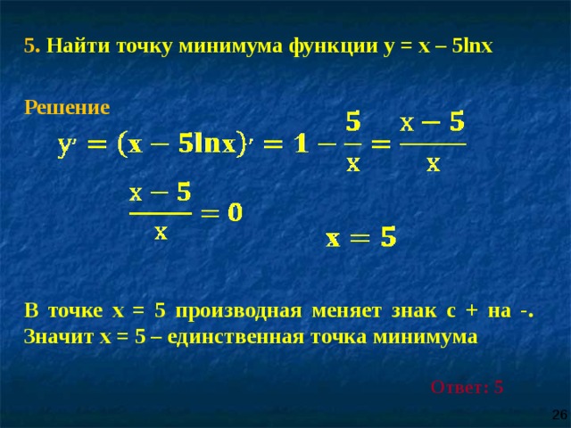 5 . Найти точку минимума функции у = х – 5lnх Решение     В точке х = 5 производная меняет знак с + на -. Значит х = 5 – единственная точка минимума Ответ: 5 26 