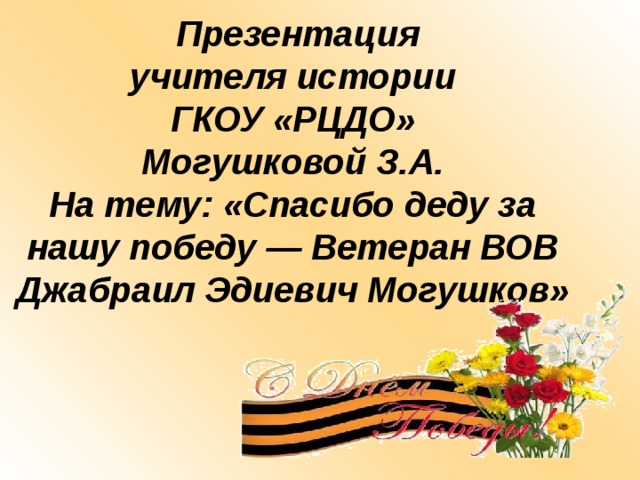   Презентация  учителя истории  ГКОУ «РЦДО»  Могушковой З.А.  На тему: «Спасибо деду за нашу победу — Ветеран ВОВ  Джабраил Эдиевич Могушков»   