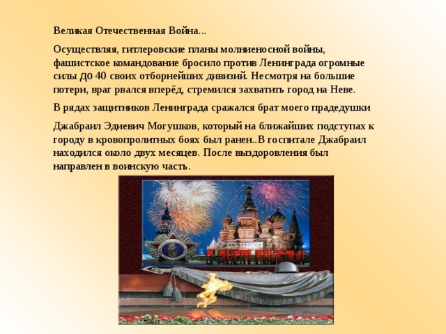 Великая Отечественная Война... Осуществляя, гитлеровские планы молниеносной войны, фашистское командование бросило против Ленинграда огромные силы до 40 своих отборнейших дивизий. Несмотря на большие потери, враг рвался вперёд, стремился захватить город на Неве. В рядах защитников Ленинграда сражался брат моего прадедушки Джабраил Эдиевич Могушков, который на ближайших подступах к городу в кровопролитных боях был ранен..В госпитале Джабраил находился около двух месяцев. После выздоровления был направлен в воинскую часть.   