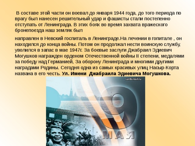  В составе этой части он воевал до января 1944 года, до того периода по врагу был нанесен решительный удар и фашисты стали постепенно отступать от Ленинграда. В этих боях во время захвата вражеского бронепоезда наш земляк был направлен в Невский госпиталь в Ленинграде.На лечении в гопитале , он находился до конца войны. Потом он продолжал нести воинскую службу, уволился в запас в мае 1947г. За боевые заслуги Джабраил Эдиевич Могушков награжден орденом Отечественной войны II степени, медалями за победу над Германией, За оборону Ленинграда и многими другими наградами Родины. Сегодня одна из самых красивых улиц Насыр-Корта названа в его честь. Ул. Имени Джабраила Эдиевича Могушкова.   