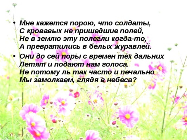 Мне кажется порою, что солдаты,  С кровавых не пришедшие полей,  Не в землю эту полегли когда-то,  А превратились в белых журавлей. Они до сей поры с времен тех дальних  Летят и подают нам голоса.  Не потому ль так часто и печально  Мы замолкаем, глядя в небеса?   
