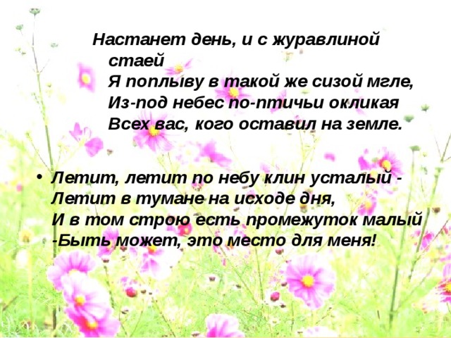 Настанет день, и с журавлиной стаей  Я поплыву в такой же сизой мгле,  Из-под небес по-птичьи окликая  Всех вас, кого оставил на земле. Настанет день, и с журавлиной стаей  Я поплыву в такой же сизой мгле,  Из-под небес по-птичьи окликая  Всех вас, кого оставил на земле. Настанет день, и с журавлиной стаей  Я поплыву в такой же сизой мгле,  Из-под небес по-птичьи окликая  Всех вас, кого оставил на земле.  Летит, летит по небу клин усталый -  Летит в тумане на исходе дня,  И в том строю есть промежуток малый -Быть может, это место для меня!    