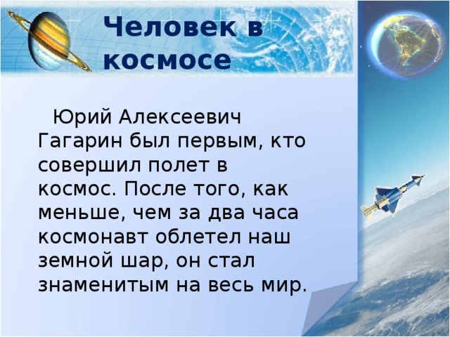 Человек в космосе  Юрий Алексеевич Гагарин был первым, кто совершил полет в космос. После того, как меньше, чем за два часа космонавт облетел наш земной шар, он стал знаменитым на весь мир. 