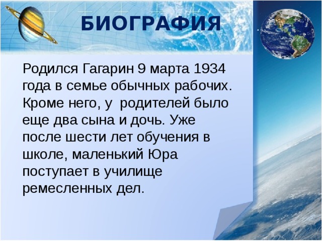 Биография Родился Гагарин 9 марта 1934 года в семье обычных рабочих. Кроме него, у родителей было еще два сына и дочь. Уже после шести лет обучения в школе, маленький Юра поступает в училище ремесленных дел. 