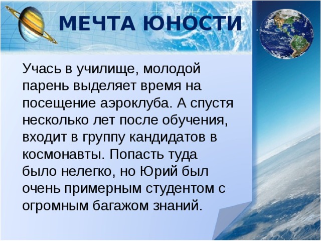 Мечта юности Учась в училище, молодой парень выделяет время на посещение аэроклуба. А спустя несколько лет после обучения, входит в группу кандидатов в космонавты. Попасть туда было нелегко, но Юрий был очень примерным студентом с огромным багажом знаний. 