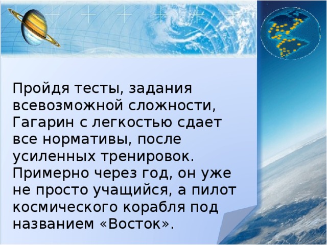 Пройдя тесты, задания всевозможной сложности, Гагарин с легкостью сдает все нормативы, после усиленных тренировок. Примерно через год, он уже не просто учащийся, а пилот космического корабля под названием «Восток». 