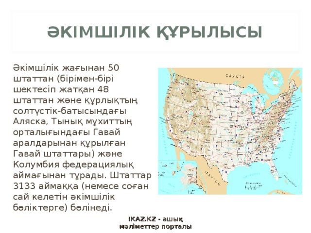 ӘКІМШІЛІК ҚҰРЫЛЫСЫ Әкімшілік жағынан 50 штаттан (бірімен-бірі шектесіп жатқан 48 штаттан және құрлықтың солтүстік-батысындағы Аляска, Тынық мұхиттың орталығындағы Гавай аралдарынан құрылған Гавай штаттары) және Колумбия федерациялық аймағынан тұрады. Штаттар 3133 аймаққа (немесе соған сай келетін әкімшілік бөліктерге) бөлінеді. IKAZ.KZ - ашық мәліметтер порталы 