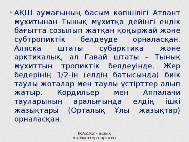 АҚШ аумағының басым көпшілігі Атлант мұхитынан Тынық мұхитқа дейінгі ендік бағытта созылып жатқан қоңыржай және субтропиктік белдеуде орналасқан. Аляска штаты субарктика және арктикалық, ал Гавай штаты – Тынық мұхиттың тропиктік белдеуінде. Жер бедерінің 1/2-ін (елдің батысында) биік таулы жоталар мен таулы үстірттер алып жатыр. Кордильер мен Аппалачи тауларының аралығында елдің ішкі жазықтары (Орталық Ұлы жазықтар) орналасқан.  IKAZ.KZ - ашық мәліметтер порталы 