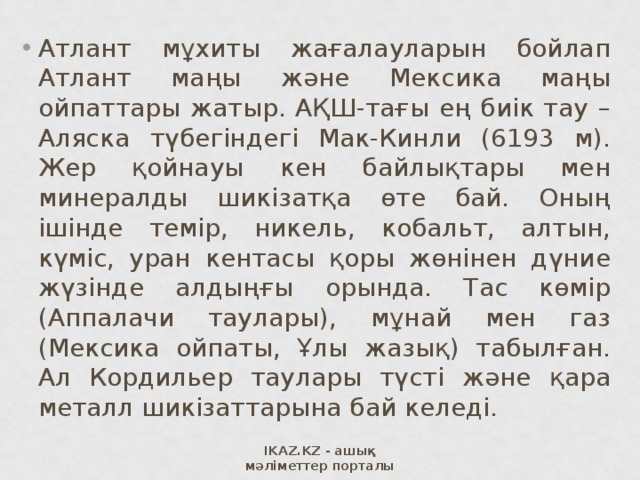 Атлант мұхиты жағалауларын бойлап Атлант маңы және Мексика маңы ойпаттары жатыр. АҚШ-тағы ең биік тау – Аляска түбегіндегі Мак-Кинли (6193 м). Жер қойнауы кен байлықтары мен минералды шикізатқа өте бай. Оның ішінде темір, никель, кобальт, алтын, күміс, уран кентасы қоры жөнінен дүние жүзінде алдыңғы орында. Тас көмір (Аппалачи таулары), мұнай мен газ (Мексика ойпаты, Ұлы жазық) табылған. Ал Кордильер таулары түсті және қара металл шикізаттарына бай келеді. IKAZ.KZ - ашық мәліметтер порталы 