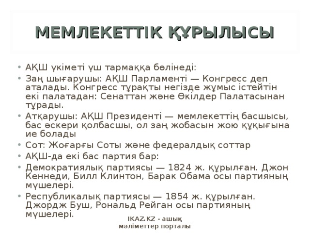 МЕМЛЕКЕТТІК ҚҰРЫЛЫСЫ АҚШ үкіметі үш тармаққа бөлінеді: Заң шығарушы: АҚШ Парламенті — Конгресс деп аталады. Конгресс тұрақты негізде жұмыс істейтін екі палатадан: Сенаттан және Өкілдер Палатасынан тұрады. Атқарушы: АҚШ Президенті — мемлекеттің басшысы, бас әскери қолбасшы, ол заң жобасын жою құқығына ие болады Сот: Жоғарғы Соты және федералдық соттар АҚШ-да екі бас партия бар: Демократиялық партиясы — 1824 ж. құрылған. Джон Кеннеди, Билл Клинтон, Барак Обама осы партияның мүшелері. Республикалық партиясы — 1854 ж. құрылған. Джордж Буш, Рональд Рейган осы партияның мүшелері. IKAZ.KZ - ашық мәліметтер порталы 