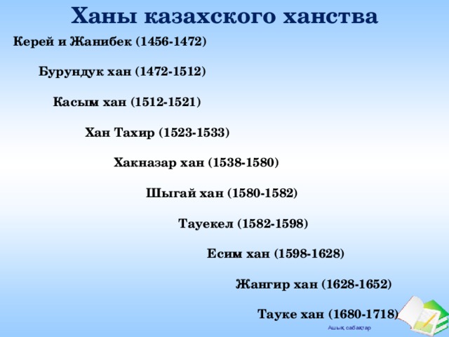 Ханы казахского ханства Керей и Жанибек (1456-1472)   Бурундук  хан (1472-1512)   Касым хан (1512-1521)   Хан Тахир (1523-1533)   Хакназар хан (1538-1580)   Шыгай хан (1580-1582)   Тауекел (1582-1598)   Есим хан (1598-1628)   Жангир хан (1628-1652)   Тауке хан (1680-1718)  