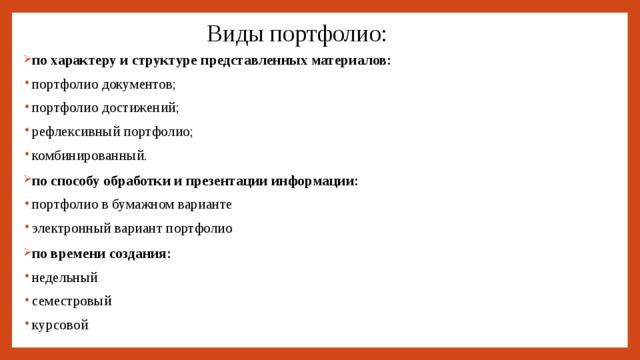 Виды портфолио: по характеру и структуре представленных материалов: портфолио документов; портфолио достижений; рефлексивный портфолио; комбинированный. по способу обработки и презентации информации: портфолио в бумажном варианте электронный вариант портфолио по времени создания: недельный семестровый курсовой 