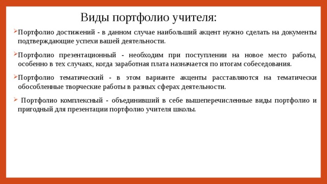 Виды портфолио учителя: Портфолио достижений - в данном случае наибольший акцент нужно сделать на документы подтверждающие успехи вашей деятельности. Портфолио презентационный - необходим при поступлении на новое место работы, особенно в тех случаях, когда заработная плата назначается по итогам собеседования. Портфолио тематический - в этом варианте акценты расставляются на тематически обособленные творческие работы в разных сферах деятельности.  Портфолио комплексный - объединивший в себе вышеперечисленные виды портфолио и пригодный для презентации портфолио учителя школы. 