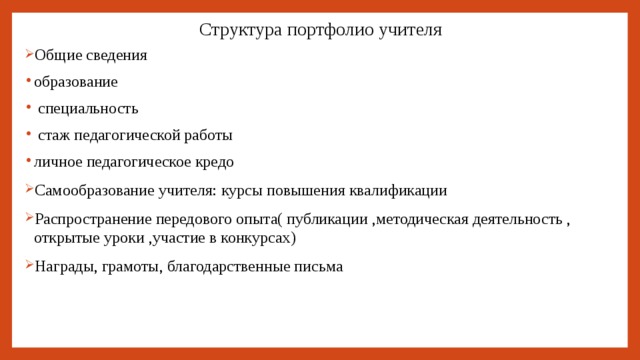 Структура портфолио учителя Общие сведения образование  специальность  стаж педагогической работы личное педагогическое кредо Самообразование учителя: курсы повышения квалификации Распространение передового опыта( публикации ,методическая деятельность , открытые уроки ,участие в конкурсах) Награды, грамоты, благодарственные письма 
