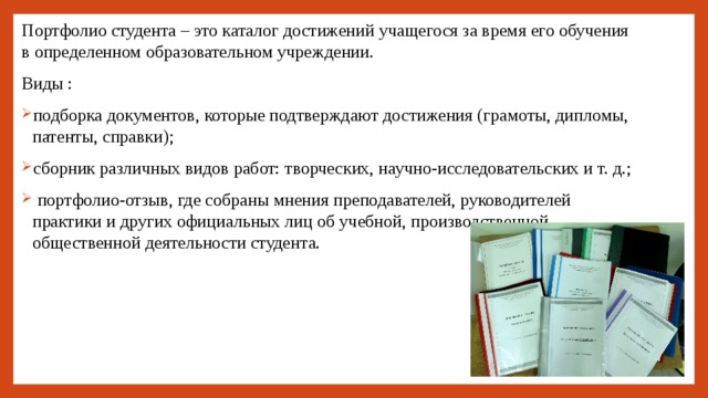Портфолио студента – это каталог достижений учащегося за время его обучения в определенном образовательном учреждении. Виды : подборка документов, которые подтверждают достижения (грамоты, дипломы, патенты, справки); сборник различных видов работ: творческих, научно-исследовательских и т. д.;  портфолио-отзыв, где собраны мнения преподавателей, руководителей практики и других официальных лиц об учебной, производственной, общественной деятельности студента. 