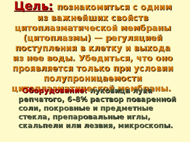 Цель:  познакомиться с одним из важнейших свойств цитоплазматической мембраны (цитоплазмы) — регуляцией поступления в клетку и выхода из нее воды. Убедиться, что оно проявляется только при условии полупроницаемости цитоплазматической мембраны.    Оборудование: луковица лука репчатого, 6-8% раствор поваренной соли, покровные и предметные стекла, препаровальные иглы, скальпели или лезвия, микроскопы.   