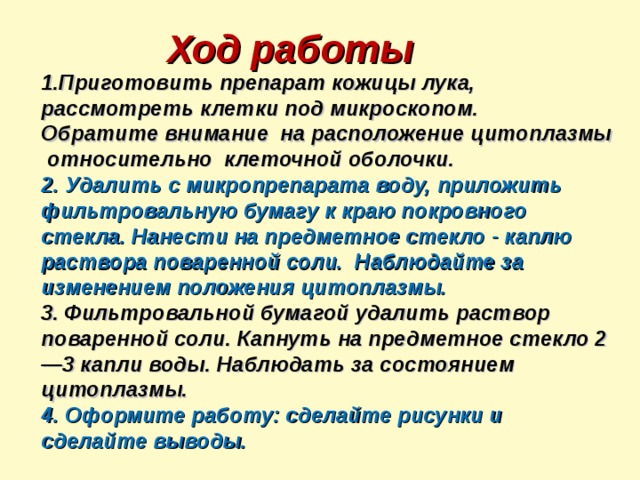 Ход работы 1.Приготовить препарат кожицы лука, рассмотреть клетки под микроскопом. Обратите внимание на расположение цитоплазмы относительно клеточной оболочки. 2. Удалить с микропрепарата воду, приложить фильтровальную бумагу к краю покровного стекла. Нанести на предметное стекло - каплю раствора поваренной соли. Наблюдайте за изменением положения цитоплазмы. 3. Фильтровальной бумагой удалить раствор поваренной соли. Капнуть на предметное стекло 2—3 капли воды. Наблюдать за состоянием цитоплазмы. 4. Оформите работу: сделайте рисунки и сделайте выводы. 