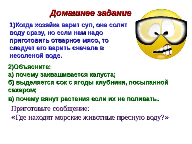  Домашнее задание 1)Когда хозяйка варит суп, она солит воду сразу, но если нам надо приготовить отварное мясо, то следует его варить сначала в несоленой воде. 2)Объясните: а) почему заквашивается капуста; б) выделяется сок с ягоды клубники, посыпанной сахаром; в) почему вянут растения если их не поливать . Приготовьте сообщение: « Где находят морские животные пресную воду? »  