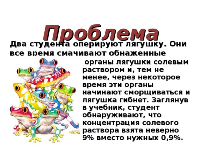  Проблема Два студента оперируют лягушку. Они все время смачивают обнаженные внутренние  органы лягушки солевым раствором и, тем не менее, через некоторое время эти органы начинают сморщиваться и лягушка гибнет. Заглянув в учебник, студент обнаруживают, что концентрация солевого раствора взята неверно 9% вместо нужных 0,9%.   
