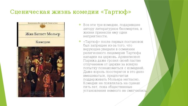 Сценическая жизнь комедии «Тартюф» Все эти три комедии, подарившие автору литературное бессмертие, в жизни принесли ему одни неприятности. «Тартюф» после первых постановок был запрещен из-за того, что верующие увидели в осмеянии религиозного лицемерия Тартюфа нападки на церковь. Архиепископ Парижа даже грозил своей пастве отлучением от церкви за всякую попытку познакомиться с комедией. Даже король поостерегся в это дело вмешиваться, предпочитая поддерживать Мольера негласно. Комедия не появлялась на сценах пять лет, пока общественные установления немного не смягчились. 